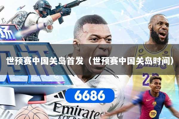 世预赛中国关岛首发（世预赛中国关岛时间）