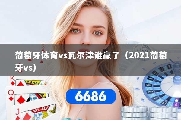 葡萄牙体育vs瓦尔津谁赢了(2021葡萄牙vs) 葡萄牙体育vs瓦尔津谁赢了(2021葡萄牙vs)