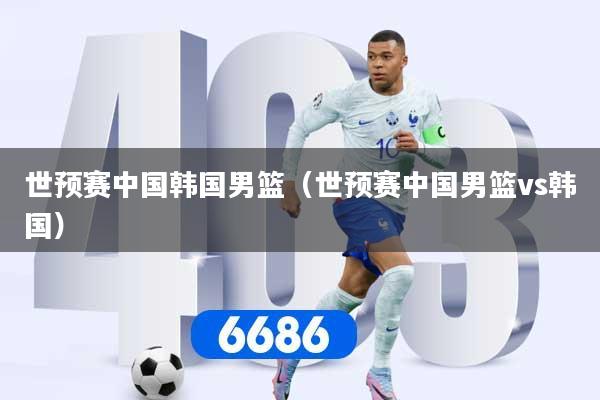 世预赛中国韩国男篮（世预赛中国男篮vs韩国）
