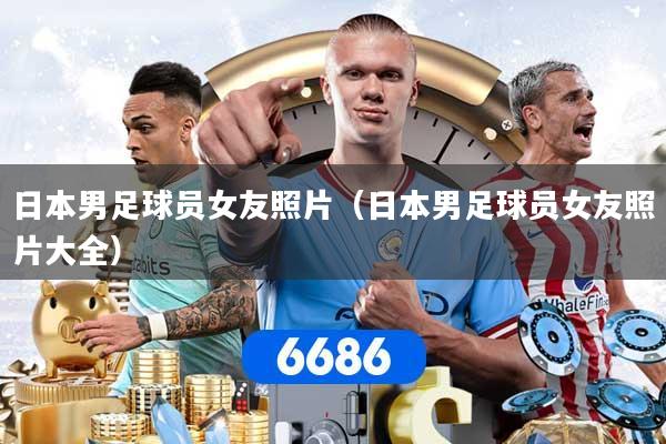 日本男足球员女友照片（日本男足球员女友照片大全）