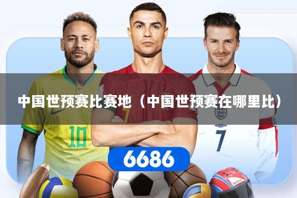 详细阅读:中国世预赛比赛地(中国世预赛在哪里比) 中国世预赛比赛地(中国世预赛在哪里比)